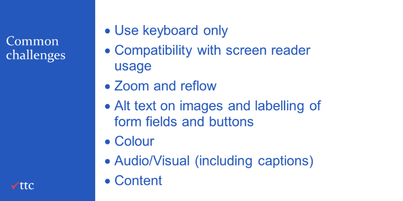 Common challenges - use keyboard only; compatibilty with screen reader useage; Zoom & reflow; Alt text on images and labelling of forms and buttons; Colour; Audio/Visual inc, captions; Content